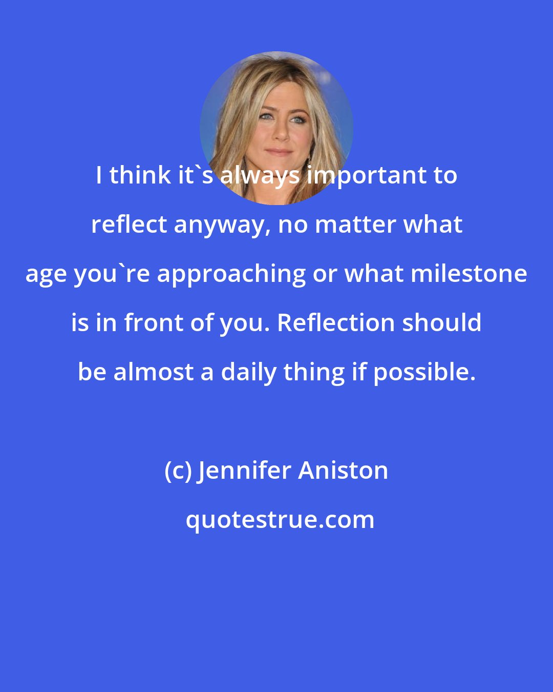 Jennifer Aniston: I think it's always important to reflect anyway, no matter what age you're approaching or what milestone is in front of you. Reflection should be almost a daily thing if possible.