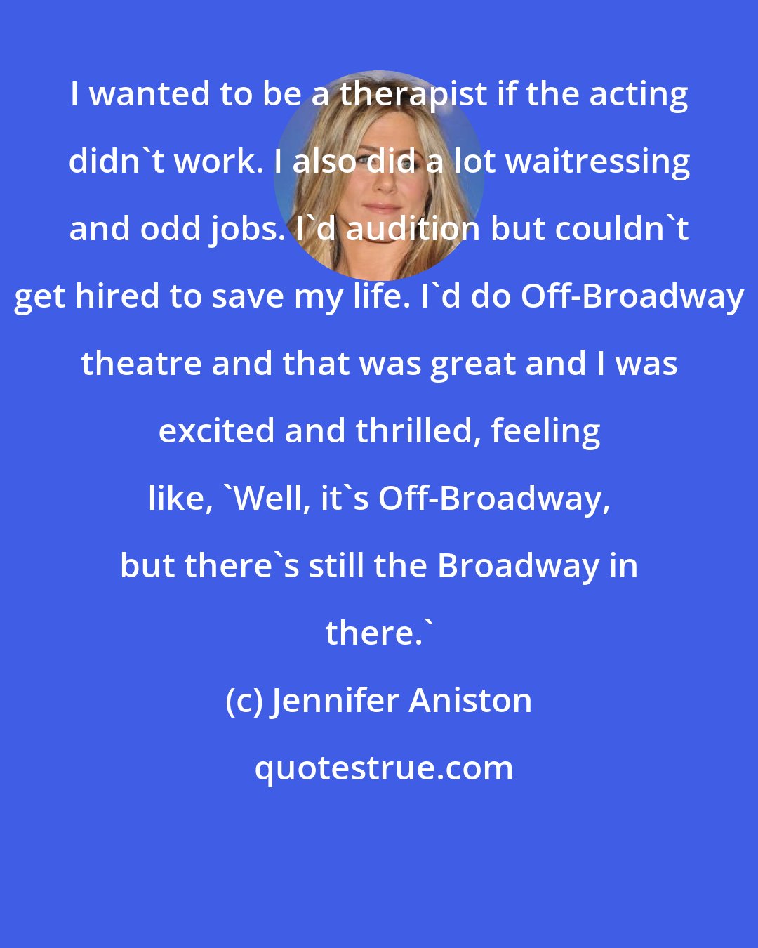 Jennifer Aniston: I wanted to be a therapist if the acting didn't work. I also did a lot waitressing and odd jobs. I'd audition but couldn't get hired to save my life. I'd do Off-Broadway theatre and that was great and I was excited and thrilled, feeling like, 'Well, it's Off-Broadway, but there's still the Broadway in there.'