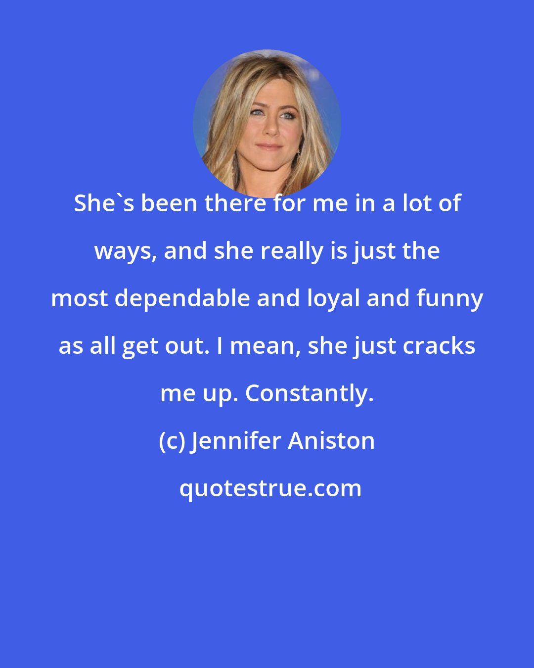 Jennifer Aniston: She's been there for me in a lot of ways, and she really is just the most dependable and loyal and funny as all get out. I mean, she just cracks me up. Constantly.