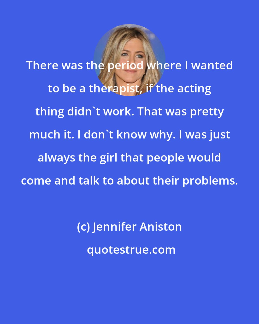 Jennifer Aniston: There was the period where I wanted to be a therapist, if the acting thing didn't work. That was pretty much it. I don't know why. I was just always the girl that people would come and talk to about their problems.