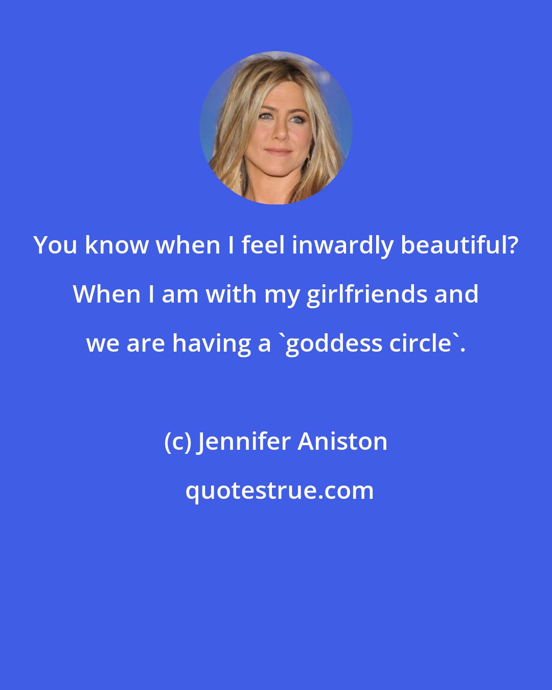 Jennifer Aniston: You know when I feel inwardly beautiful? When I am with my girlfriends and we are having a 'goddess circle'.