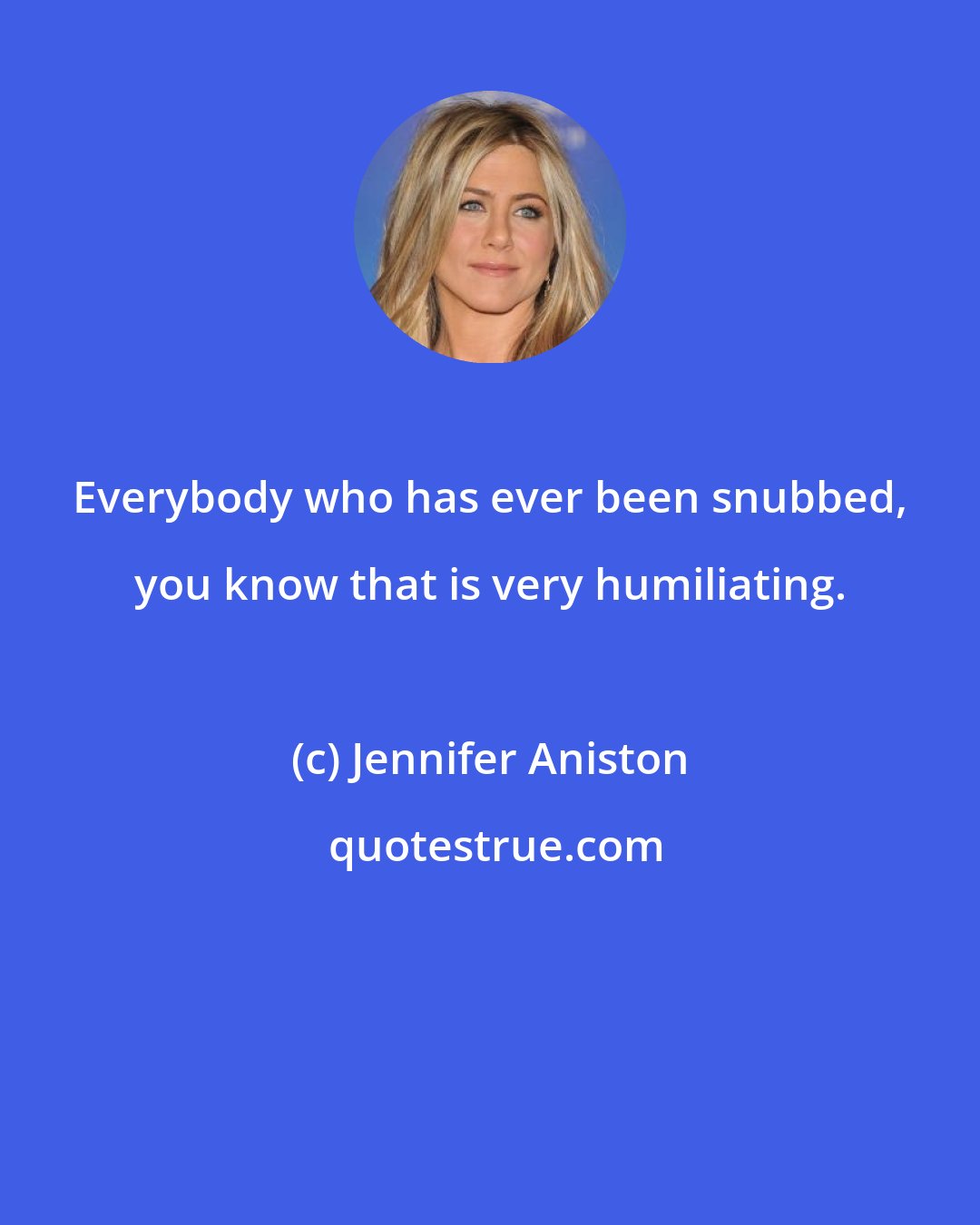 Jennifer Aniston: Everybody who has ever been snubbed, you know that is very humiliating.