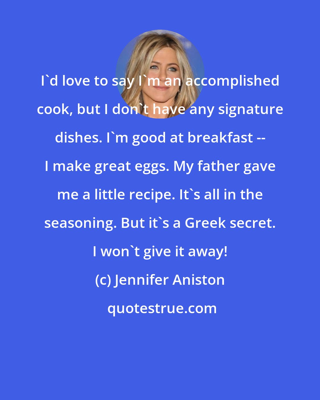 Jennifer Aniston: I'd love to say I'm an accomplished cook, but I don't have any signature dishes. I'm good at breakfast -- I make great eggs. My father gave me a little recipe. It's all in the seasoning. But it's a Greek secret. I won't give it away!