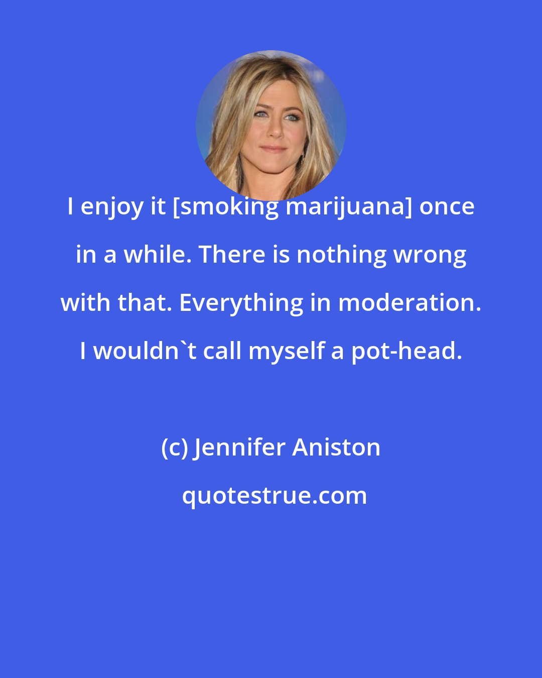 Jennifer Aniston: I enjoy it [smoking marijuana] once in a while. There is nothing wrong with that. Everything in moderation. I wouldn't call myself a pot-head.