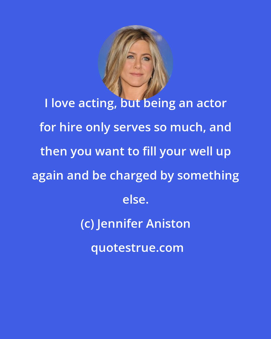 Jennifer Aniston: I love acting, but being an actor for hire only serves so much, and then you want to fill your well up again and be charged by something else.