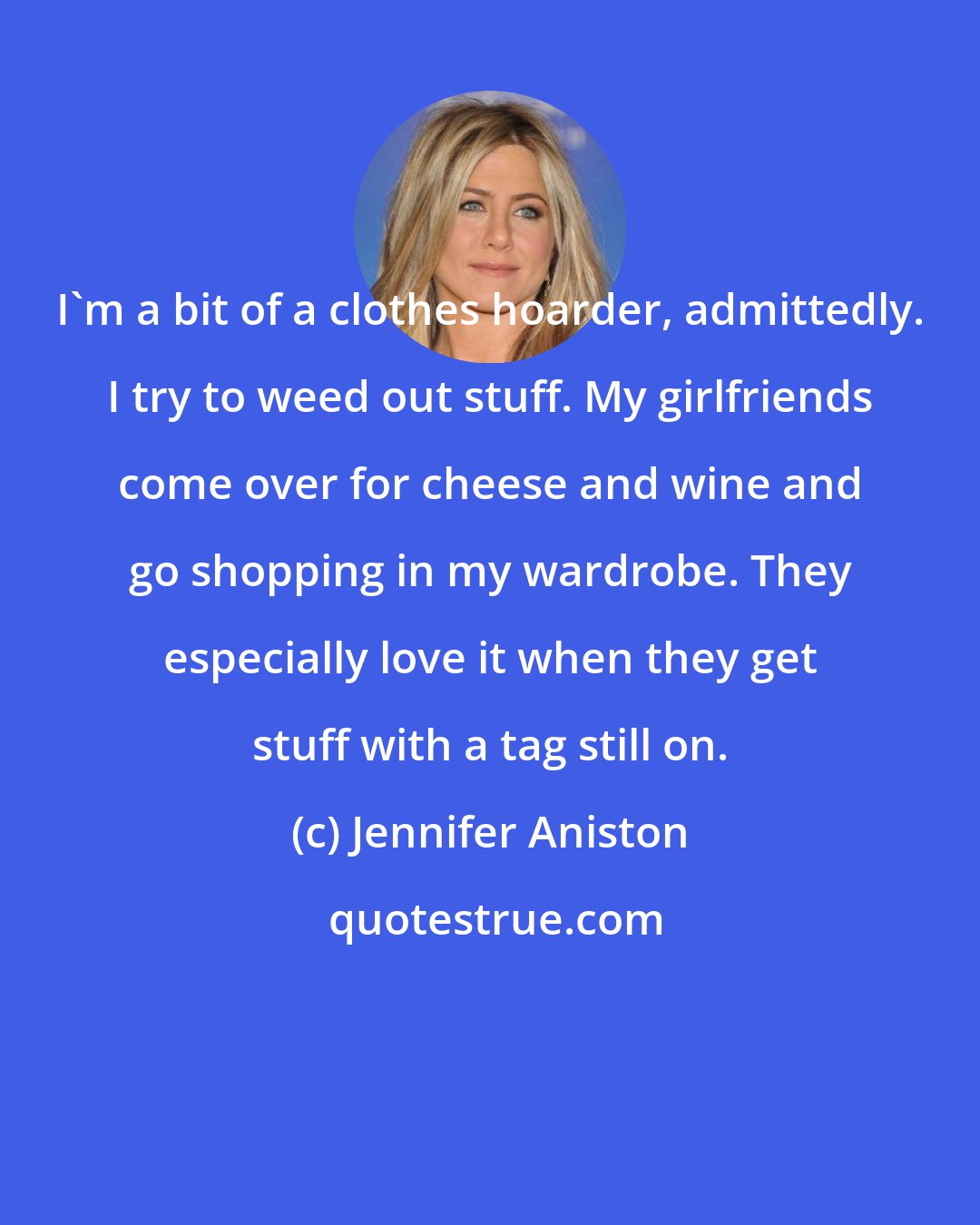 Jennifer Aniston: I'm a bit of a clothes hoarder, admittedly. I try to weed out stuff. My girlfriends come over for cheese and wine and go shopping in my wardrobe. They especially love it when they get stuff with a tag still on.