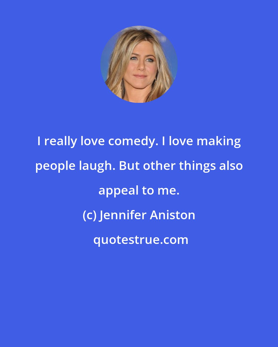 Jennifer Aniston: I really love comedy. I love making people laugh. But other things also appeal to me.