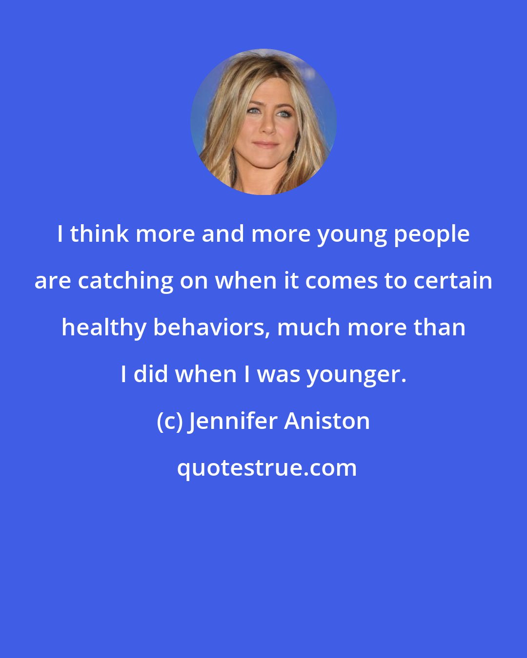 Jennifer Aniston: I think more and more young people are catching on when it comes to certain healthy behaviors, much more than I did when I was younger.