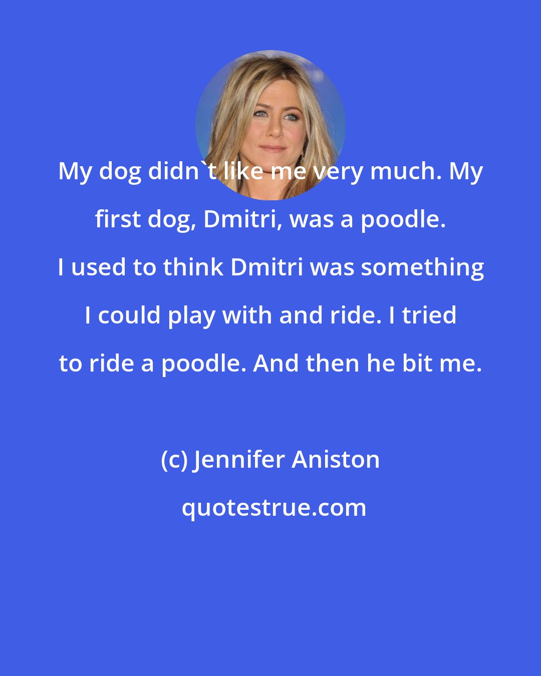 Jennifer Aniston: My dog didn't like me very much. My first dog, Dmitri, was a poodle. I used to think Dmitri was something I could play with and ride. I tried to ride a poodle. And then he bit me.