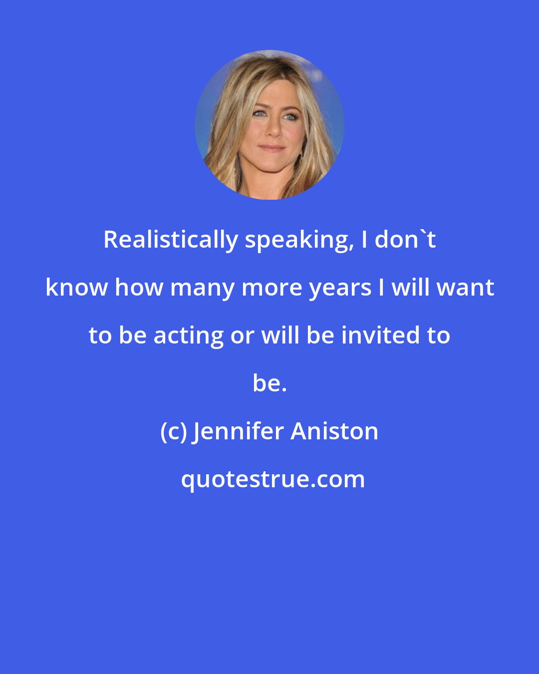 Jennifer Aniston: Realistically speaking, I don't know how many more years I will want to be acting or will be invited to be.