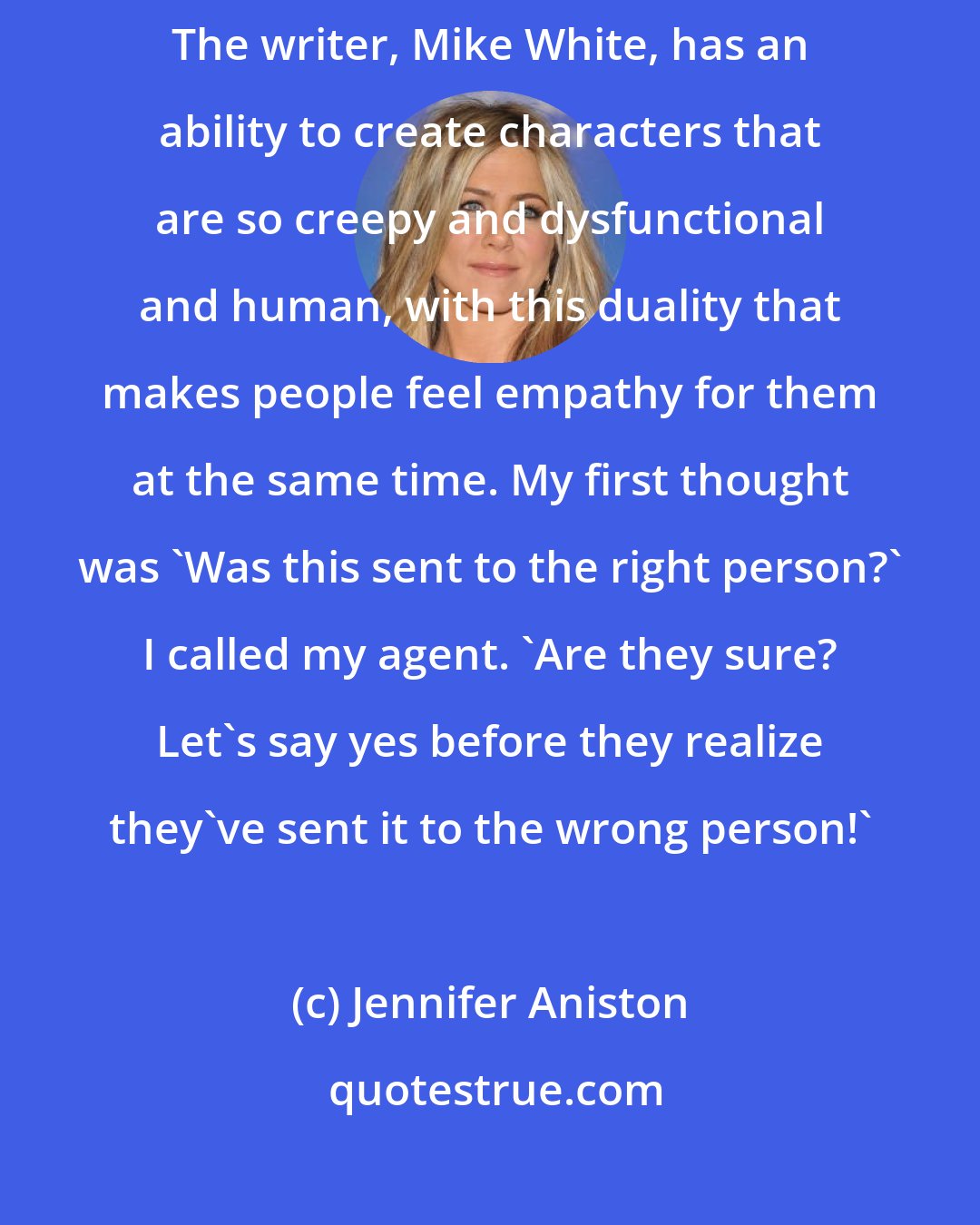 Jennifer Aniston: When I got the script to this movie, The Good Girl, I read it in an hour. The writer, Mike White, has an ability to create characters that are so creepy and dysfunctional and human, with this duality that makes people feel empathy for them at the same time. My first thought was 'Was this sent to the right person?' I called my agent. 'Are they sure? Let's say yes before they realize they've sent it to the wrong person!'