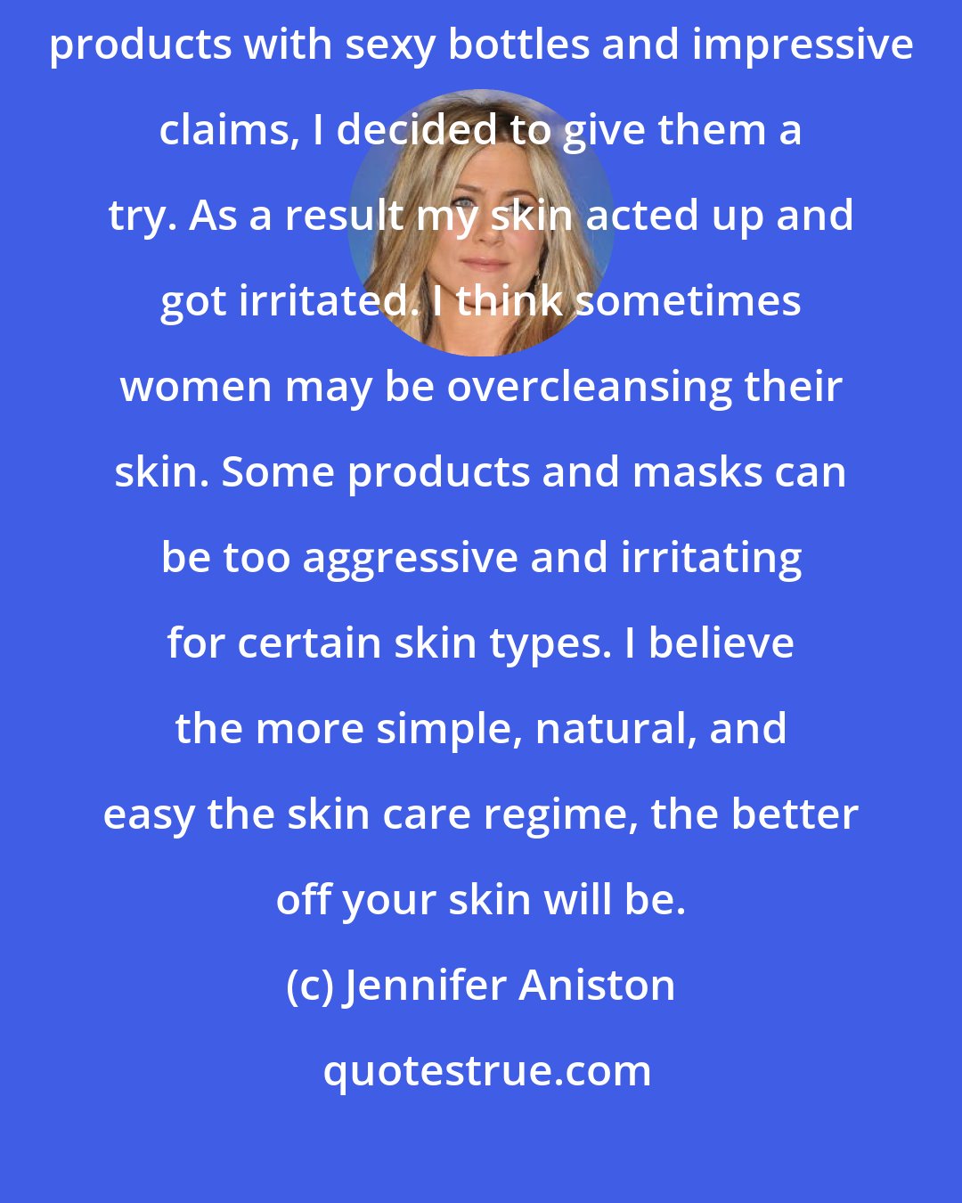 Jennifer Aniston: When I started making enough money to afford high-end, fancy skincare products with sexy bottles and impressive claims, I decided to give them a try. As a result my skin acted up and got irritated. I think sometimes women may be overcleansing their skin. Some products and masks can be too aggressive and irritating for certain skin types. I believe the more simple, natural, and easy the skin care regime, the better off your skin will be.