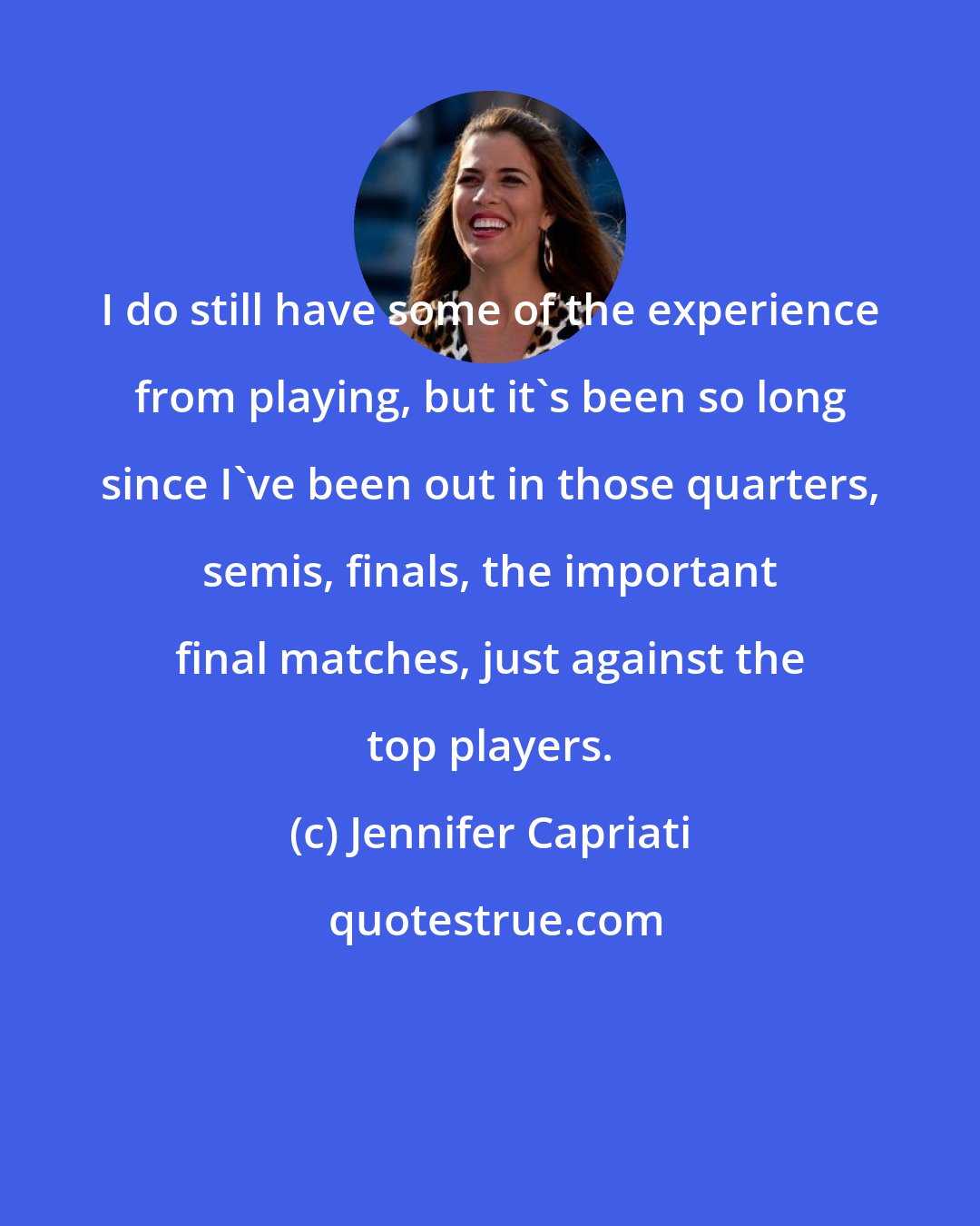 Jennifer Capriati: I do still have some of the experience from playing, but it's been so long since I've been out in those quarters, semis, finals, the important final matches, just against the top players.