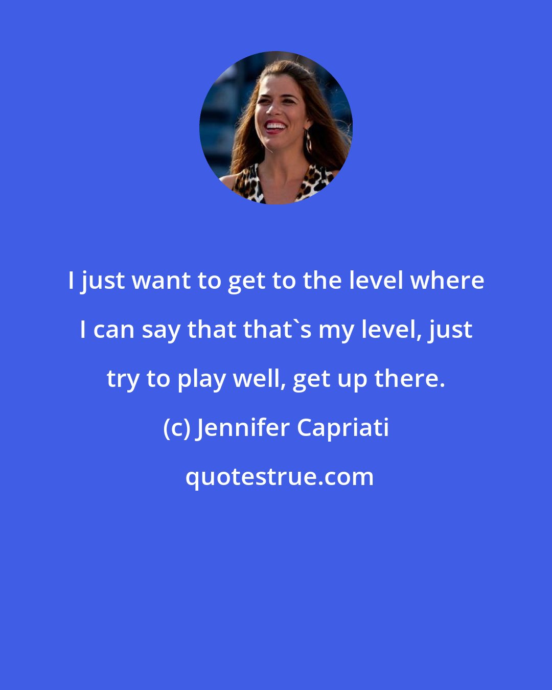 Jennifer Capriati: I just want to get to the level where I can say that that's my level, just try to play well, get up there.