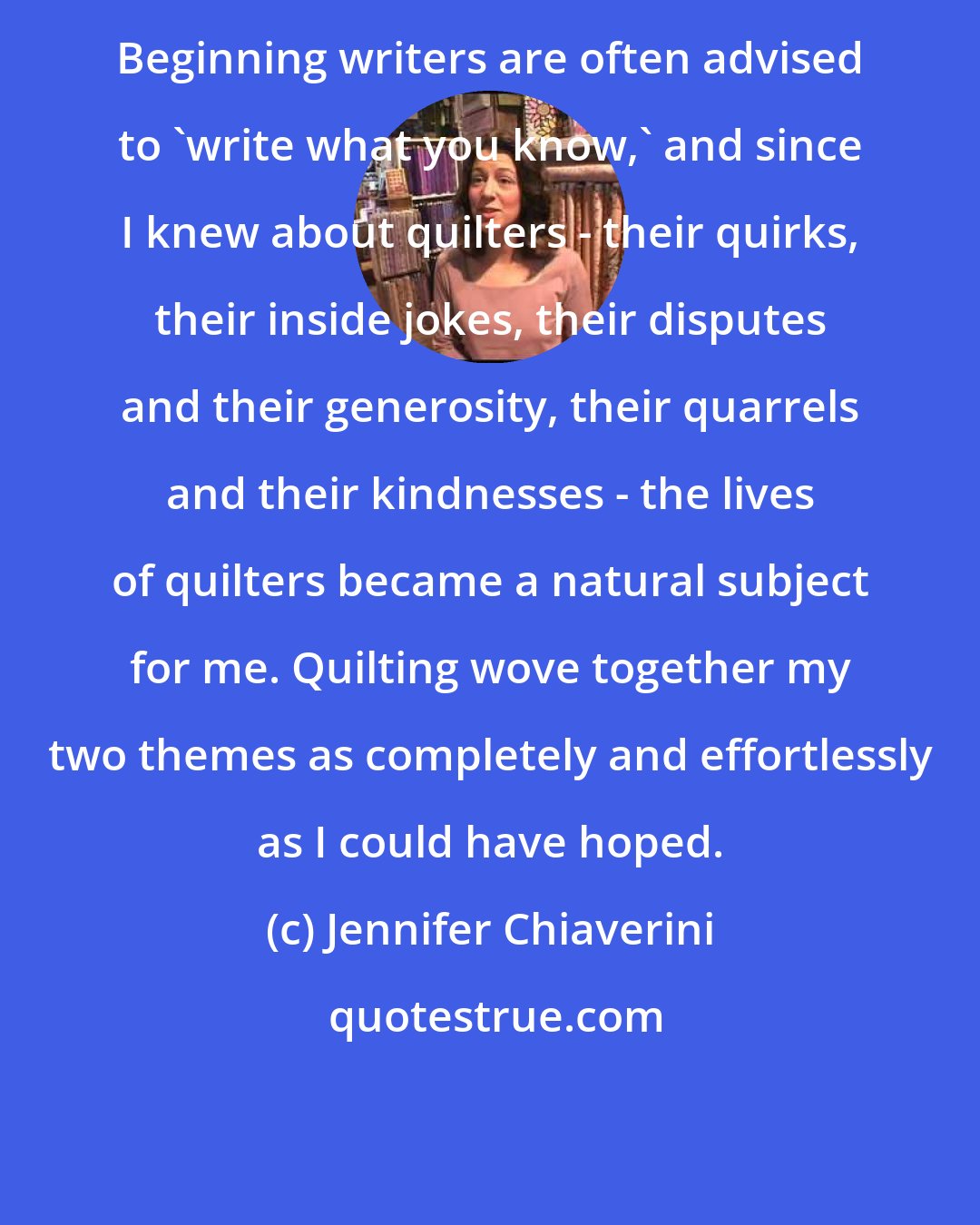 Jennifer Chiaverini: Beginning writers are often advised to 'write what you know,' and since I knew about quilters - their quirks, their inside jokes, their disputes and their generosity, their quarrels and their kindnesses - the lives of quilters became a natural subject for me. Quilting wove together my two themes as completely and effortlessly as I could have hoped.