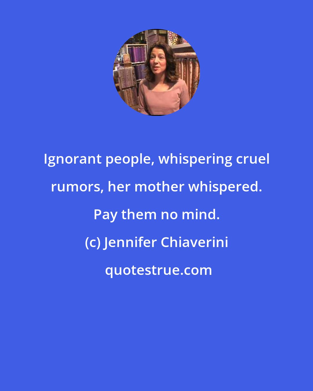 Jennifer Chiaverini: Ignorant people, whispering cruel rumors, her mother whispered. Pay them no mind.