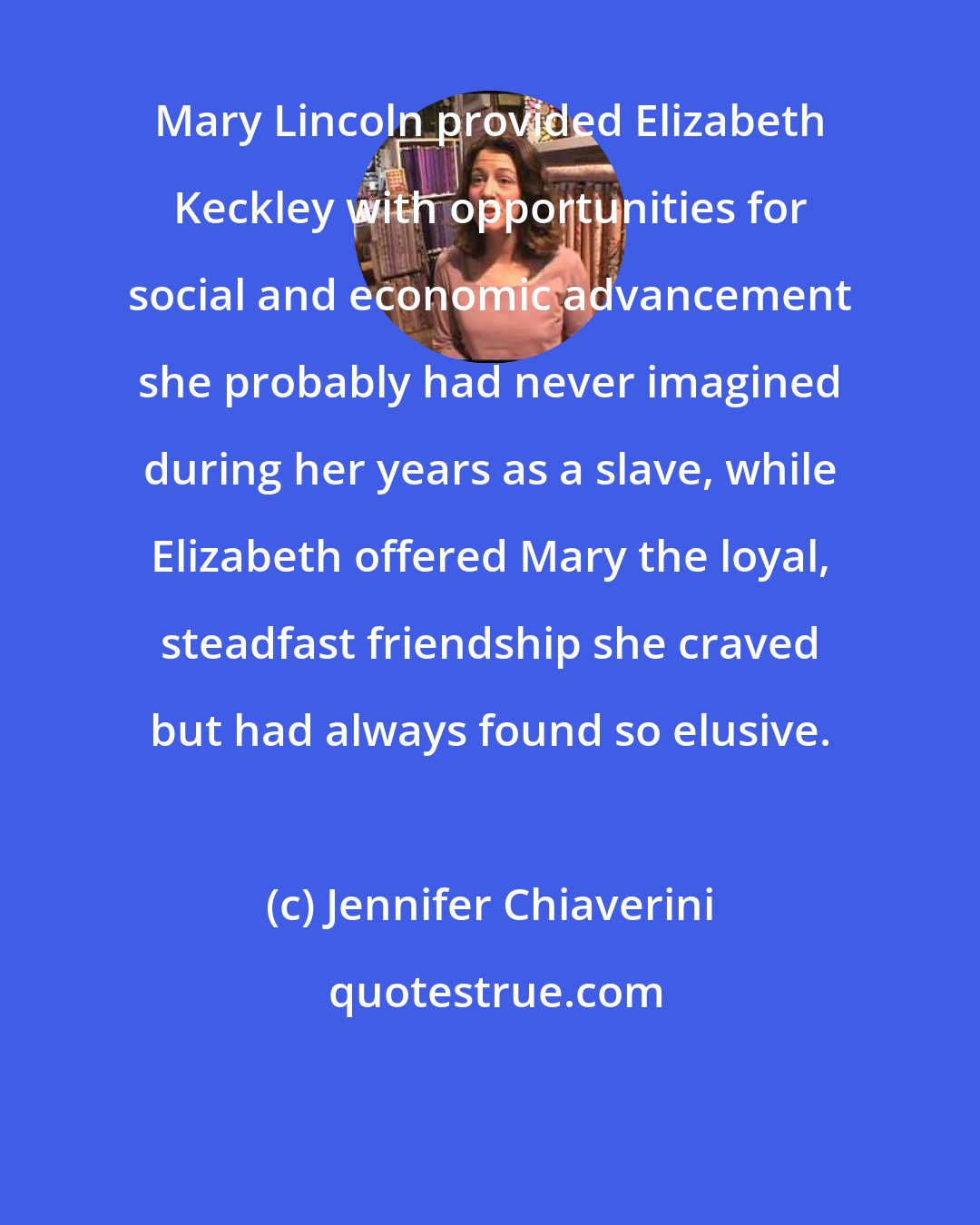 Jennifer Chiaverini: Mary Lincoln provided Elizabeth Keckley with opportunities for social and economic advancement she probably had never imagined during her years as a slave, while Elizabeth offered Mary the loyal, steadfast friendship she craved but had always found so elusive.