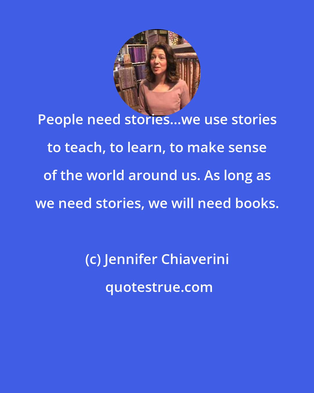 Jennifer Chiaverini: People need stories...we use stories to teach, to learn, to make sense of the world around us. As long as we need stories, we will need books.