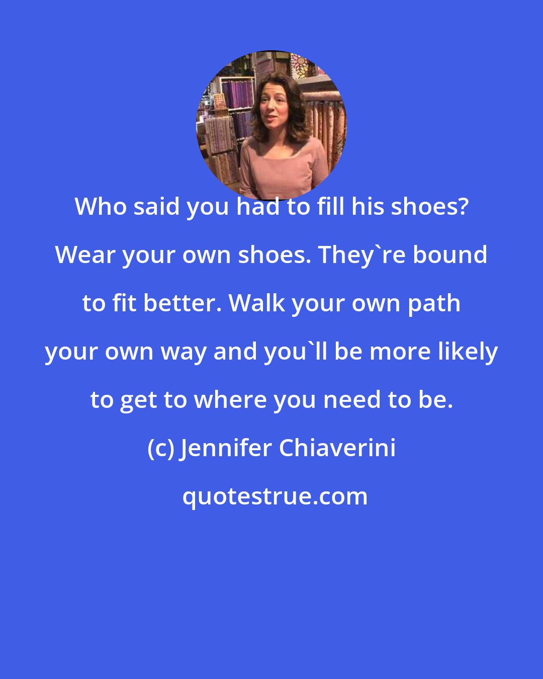 Jennifer Chiaverini: Who said you had to fill his shoes? Wear your own shoes. They're bound to fit better. Walk your own path your own way and you'll be more likely to get to where you need to be.