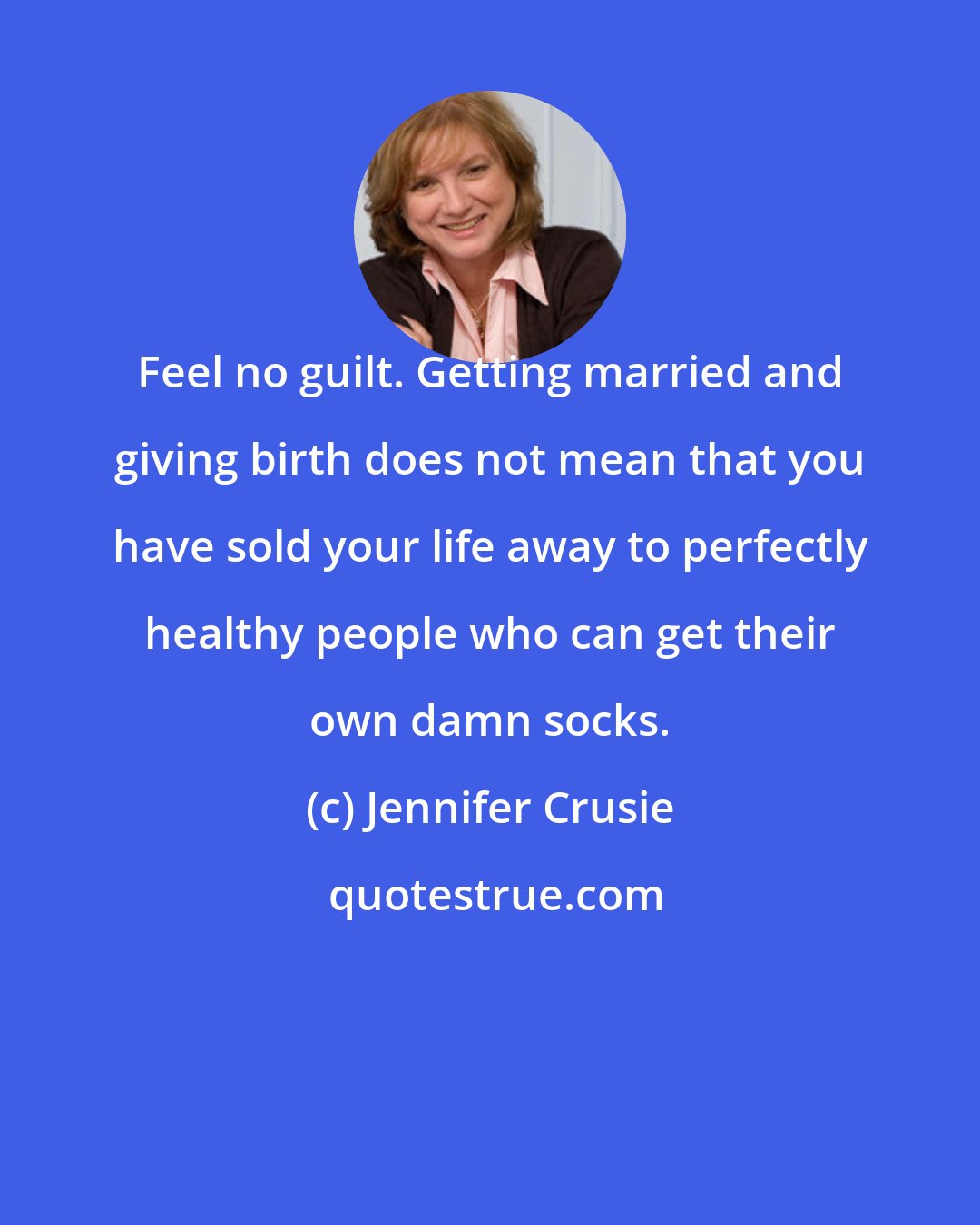 Jennifer Crusie: Feel no guilt. Getting married and giving birth does not mean that you have sold your life away to perfectly healthy people who can get their own damn socks.