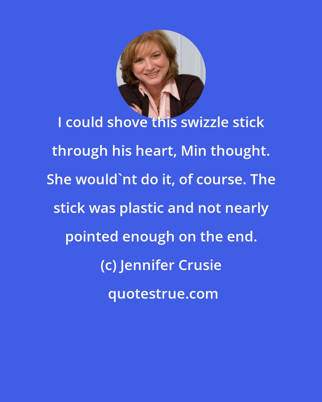 Jennifer Crusie: I could shove this swizzle stick through his heart, Min thought. She would'nt do it, of course. The stick was plastic and not nearly pointed enough on the end.