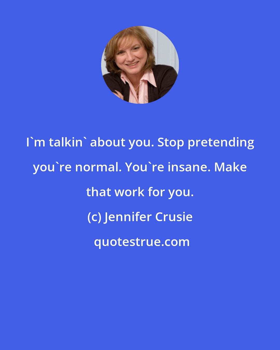 Jennifer Crusie: I'm talkin' about you. Stop pretending you're normal. You're insane. Make that work for you.