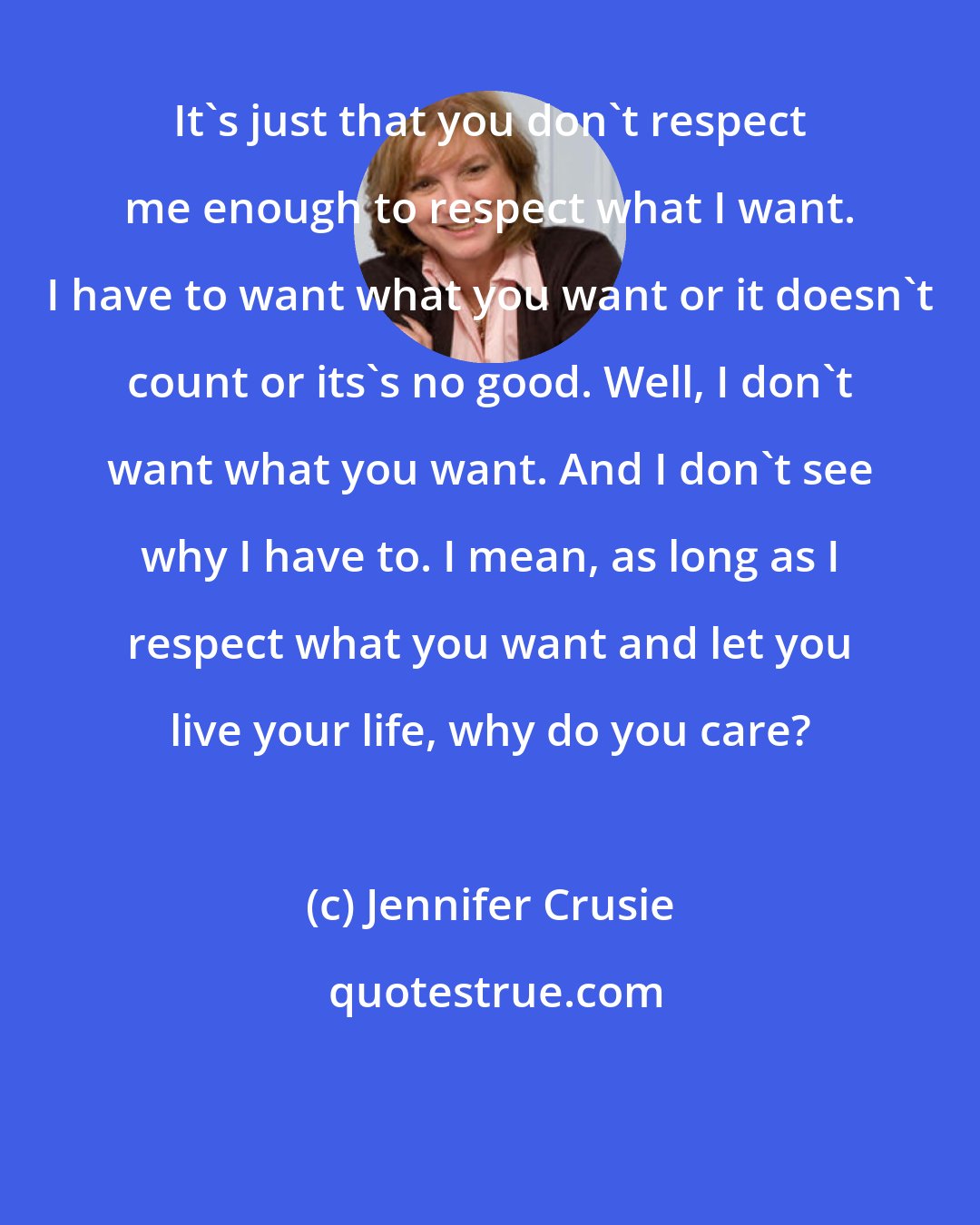 Jennifer Crusie: It's just that you don't respect me enough to respect what I want. I have to want what you want or it doesn't count or its's no good. Well, I don't want what you want. And I don't see why I have to. I mean, as long as I respect what you want and let you live your life, why do you care?