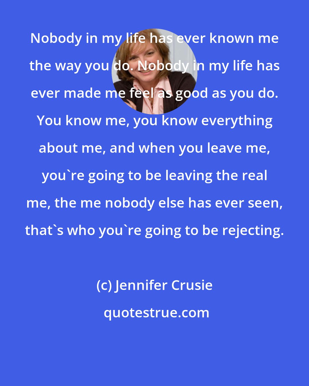 Jennifer Crusie: Nobody in my life has ever known me the way you do. Nobody in my life has ever made me feel as good as you do. You know me, you know everything about me, and when you leave me, you're going to be leaving the real me, the me nobody else has ever seen, that's who you're going to be rejecting.