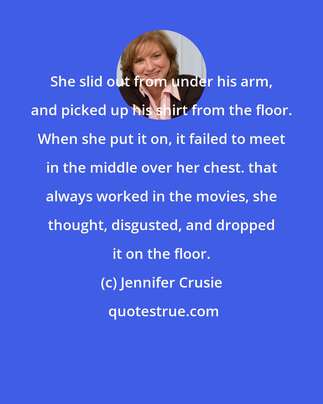 Jennifer Crusie: She slid out from under his arm, and picked up his shirt from the floor. When she put it on, it failed to meet in the middle over her chest. that always worked in the movies, she thought, disgusted, and dropped it on the floor.