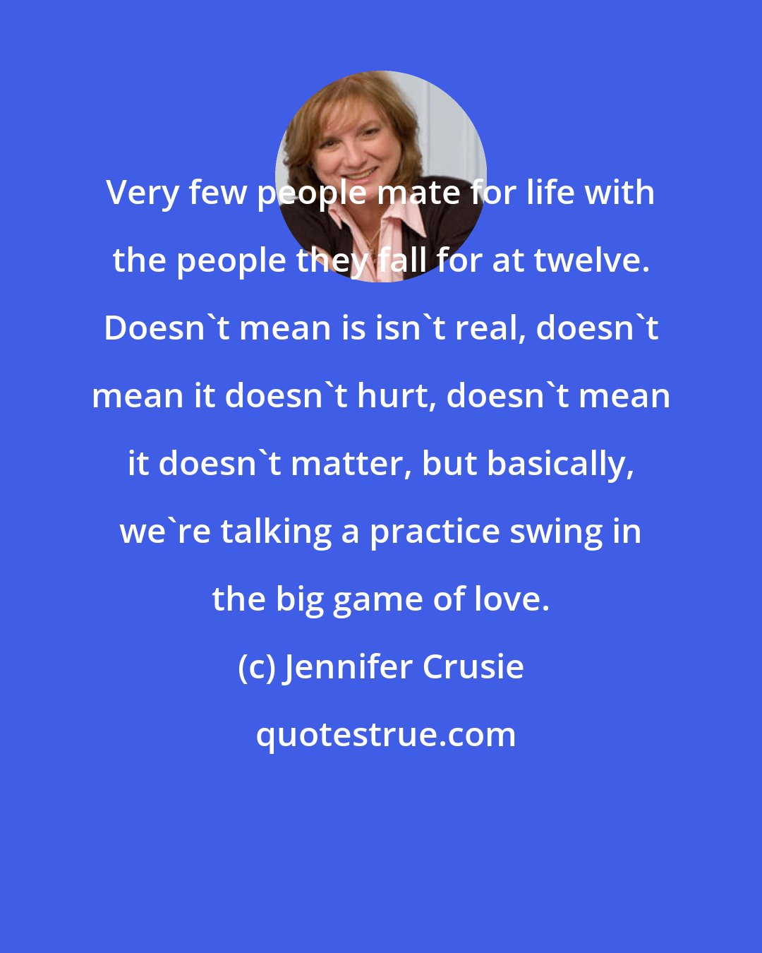 Jennifer Crusie: Very few people mate for life with the people they fall for at twelve. Doesn't mean is isn't real, doesn't mean it doesn't hurt, doesn't mean it doesn't matter, but basically, we're talking a practice swing in the big game of love.