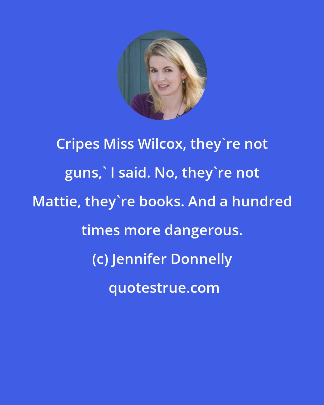 Jennifer Donnelly: Cripes Miss Wilcox, they're not guns,' I said. No, they're not Mattie, they're books. And a hundred times more dangerous.