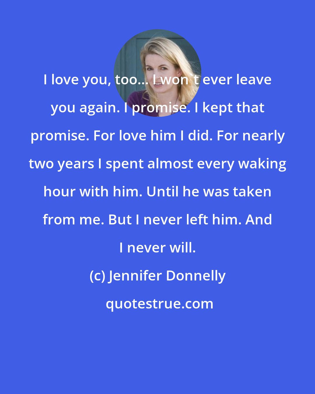 Jennifer Donnelly: I love you, too... I won't ever leave you again. I promise. I kept that promise. For love him I did. For nearly two years I spent almost every waking hour with him. Until he was taken from me. But I never left him. And I never will.