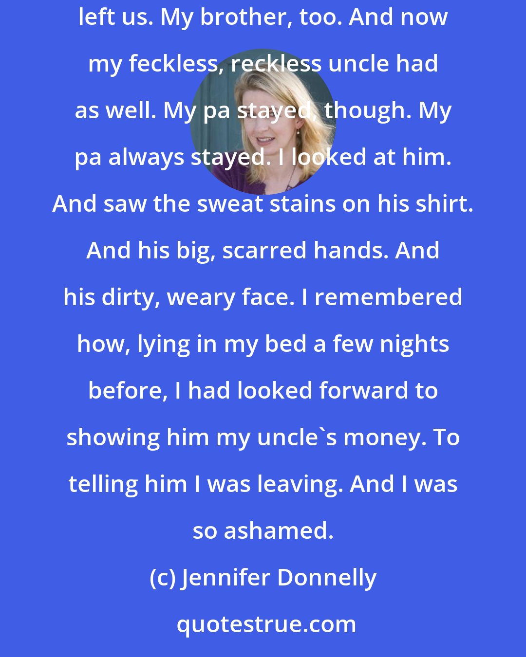 Jennifer Donnelly: My father had put these things on the table. I looked at him standing by the sink. He was washing his hands, splashing water on his face. My mamma left us. My brother, too. And now my feckless, reckless uncle had as well. My pa stayed, though. My pa always stayed. I looked at him. And saw the sweat stains on his shirt. And his big, scarred hands. And his dirty, weary face. I remembered how, lying in my bed a few nights before, I had looked forward to showing him my uncle's money. To telling him I was leaving. And I was so ashamed.