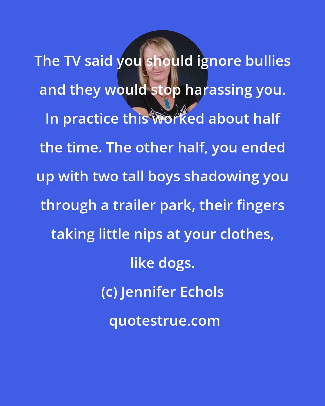 Jennifer Echols: The TV said you should ignore bullies and they would stop harassing you. In practice this worked about half the time. The other half, you ended up with two tall boys shadowing you through a trailer park, their fingers taking little nips at your clothes, like dogs.