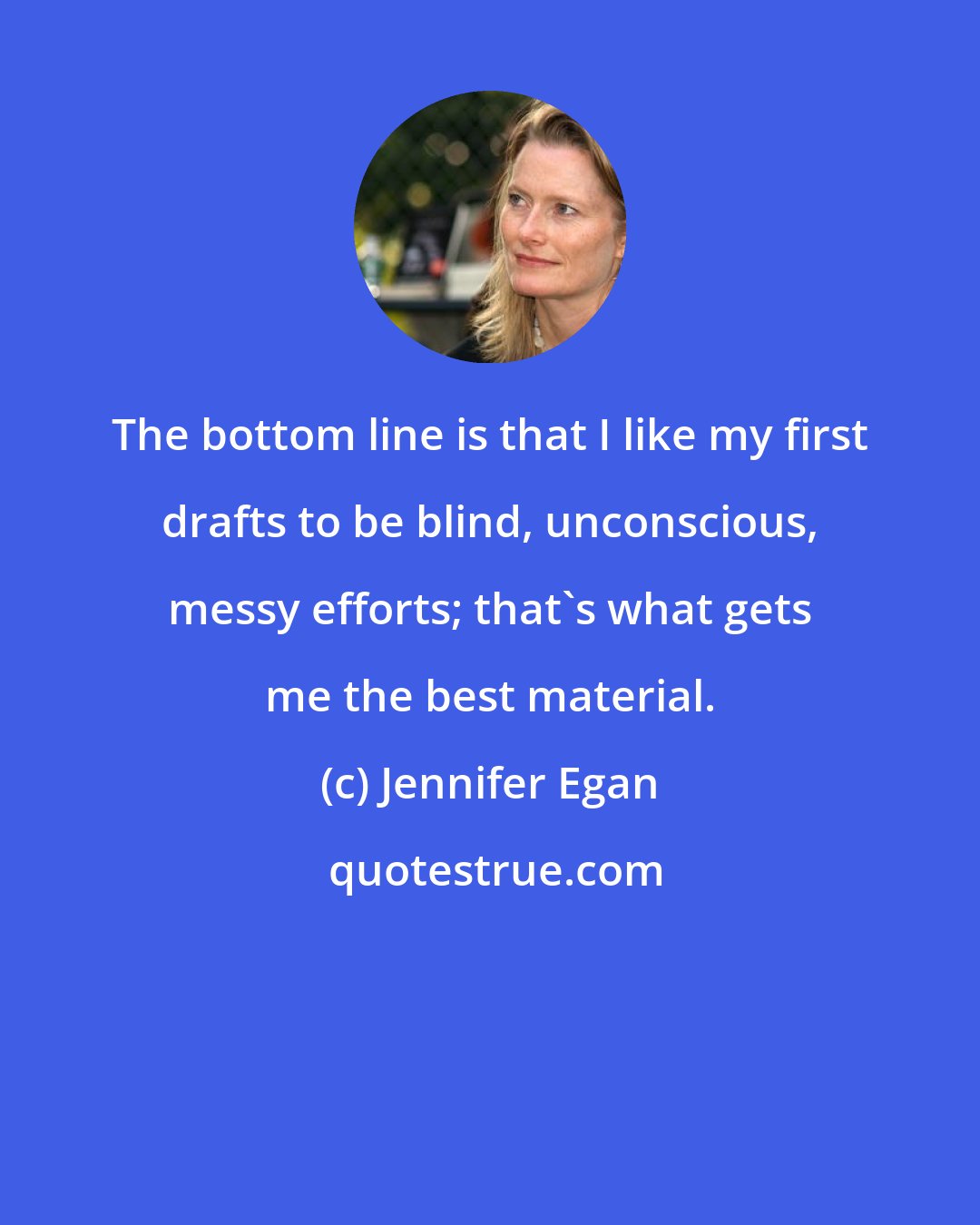 Jennifer Egan: The bottom line is that I like my first drafts to be blind, unconscious, messy efforts; that's what gets me the best material.