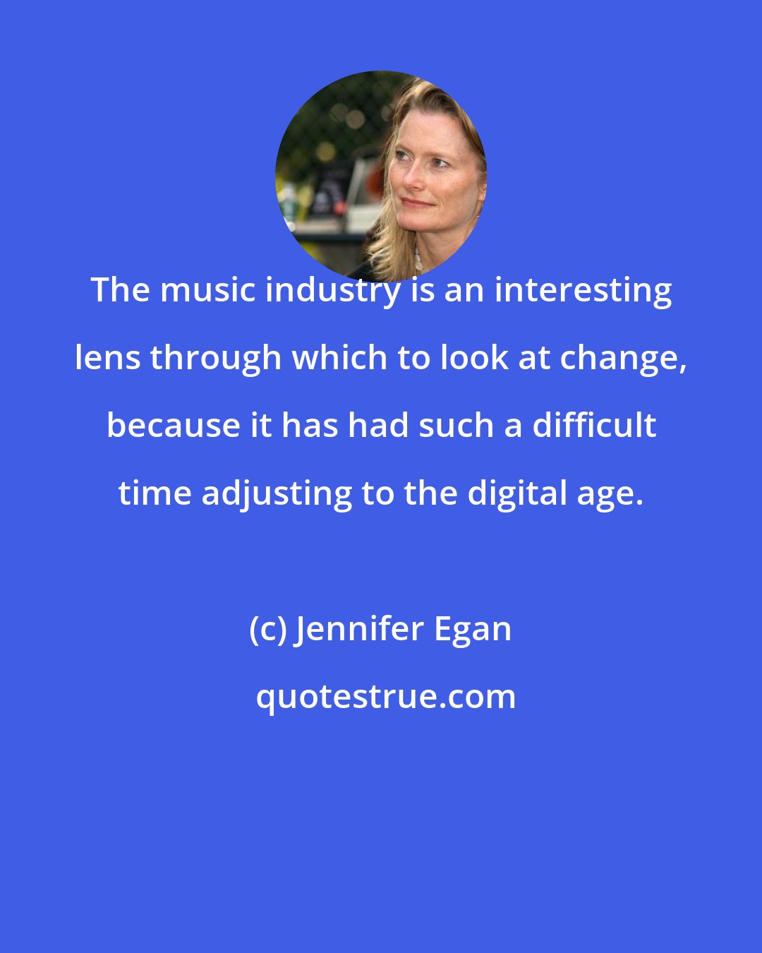 Jennifer Egan: The music industry is an interesting lens through which to look at change, because it has had such a difficult time adjusting to the digital age.