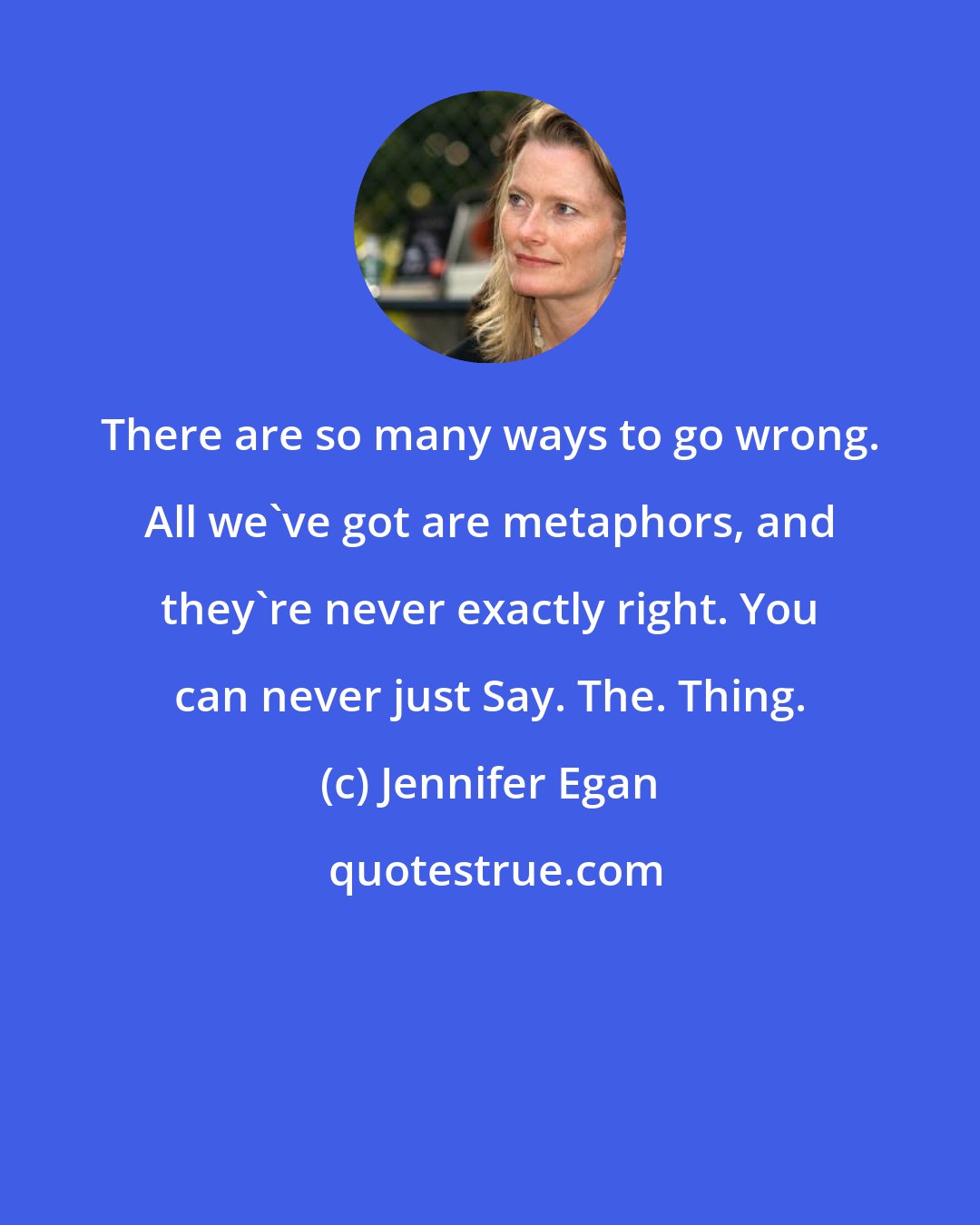 Jennifer Egan: There are so many ways to go wrong. All we've got are metaphors, and they're never exactly right. You can never just Say. The. Thing.