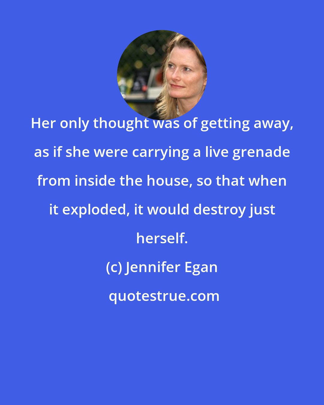 Jennifer Egan: Her only thought was of getting away, as if she were carrying a live grenade from inside the house, so that when it exploded, it would destroy just herself.