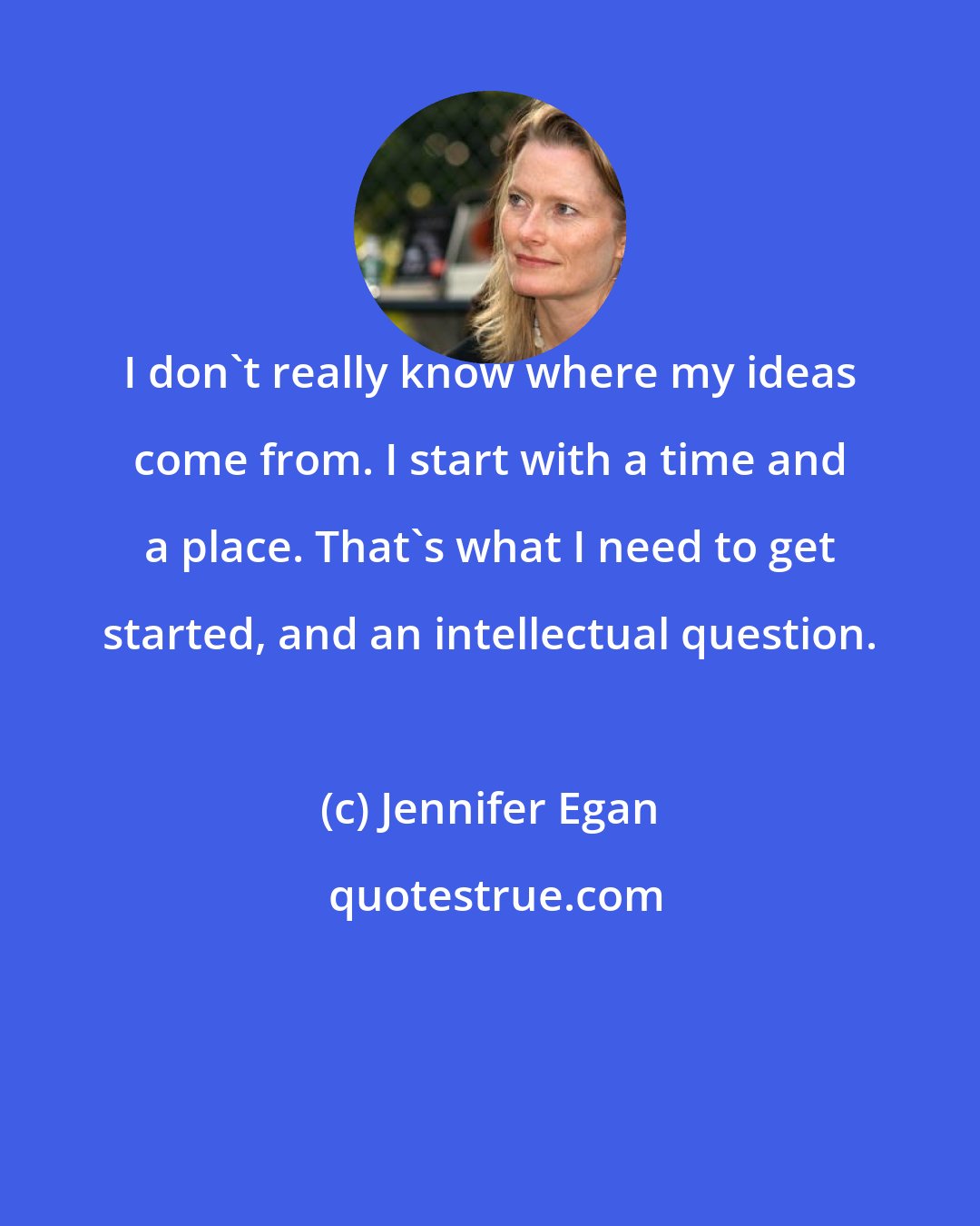 Jennifer Egan: I don't really know where my ideas come from. I start with a time and a place. That's what I need to get started, and an intellectual question.