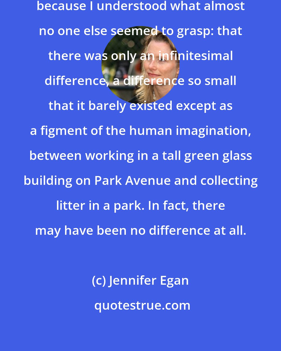 Jennifer Egan: I felt no shame in these activities, because I understood what almost no one else seemed to grasp: that there was only an infinitesimal difference, a difference so small that it barely existed except as a figment of the human imagination, between working in a tall green glass building on Park Avenue and collecting litter in a park. In fact, there may have been no difference at all.