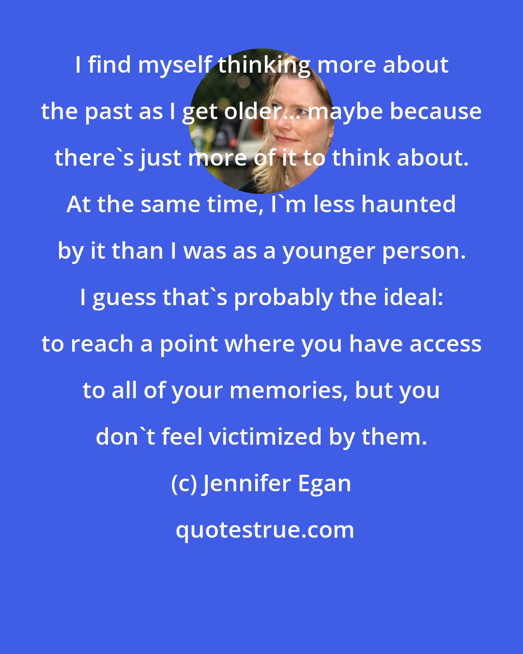 Jennifer Egan: I find myself thinking more about the past as I get older... maybe because there's just more of it to think about. At the same time, I'm less haunted by it than I was as a younger person. I guess that's probably the ideal: to reach a point where you have access to all of your memories, but you don't feel victimized by them.