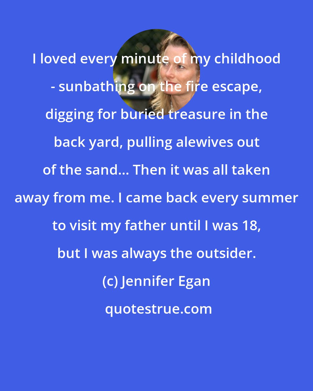 Jennifer Egan: I loved every minute of my childhood - sunbathing on the fire escape, digging for buried treasure in the back yard, pulling alewives out of the sand... Then it was all taken away from me. I came back every summer to visit my father until I was 18, but I was always the outsider.