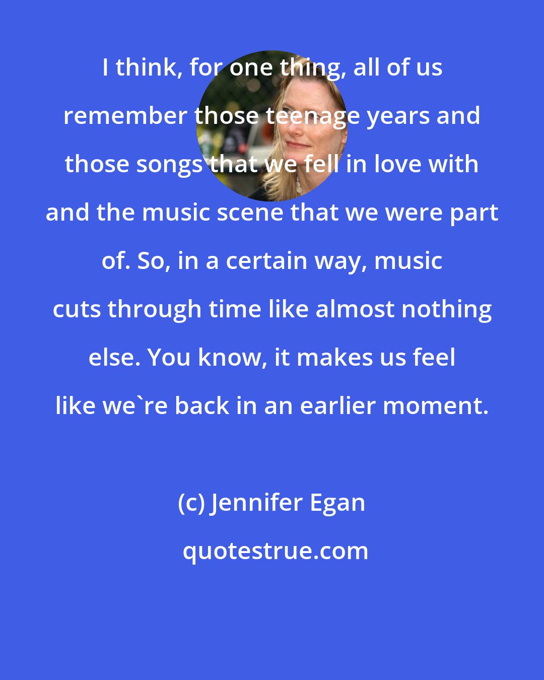 Jennifer Egan: I think, for one thing, all of us remember those teenage years and those songs that we fell in love with and the music scene that we were part of. So, in a certain way, music cuts through time like almost nothing else. You know, it makes us feel like we're back in an earlier moment.