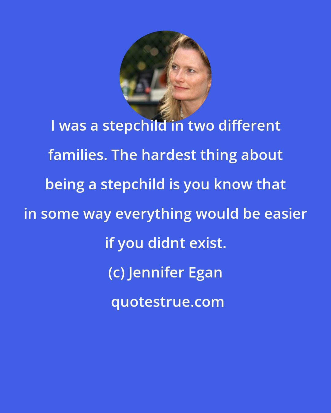 Jennifer Egan: I was a stepchild in two different families. The hardest thing about being a stepchild is you know that in some way everything would be easier if you didnt exist.