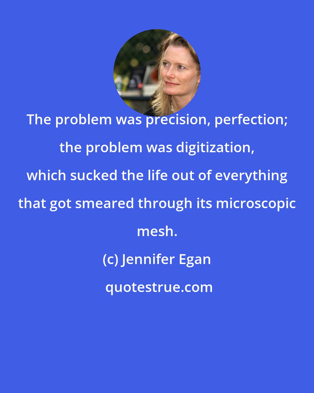 Jennifer Egan: The problem was precision, perfection; the problem was digitization, which sucked the life out of everything that got smeared through its microscopic mesh.
