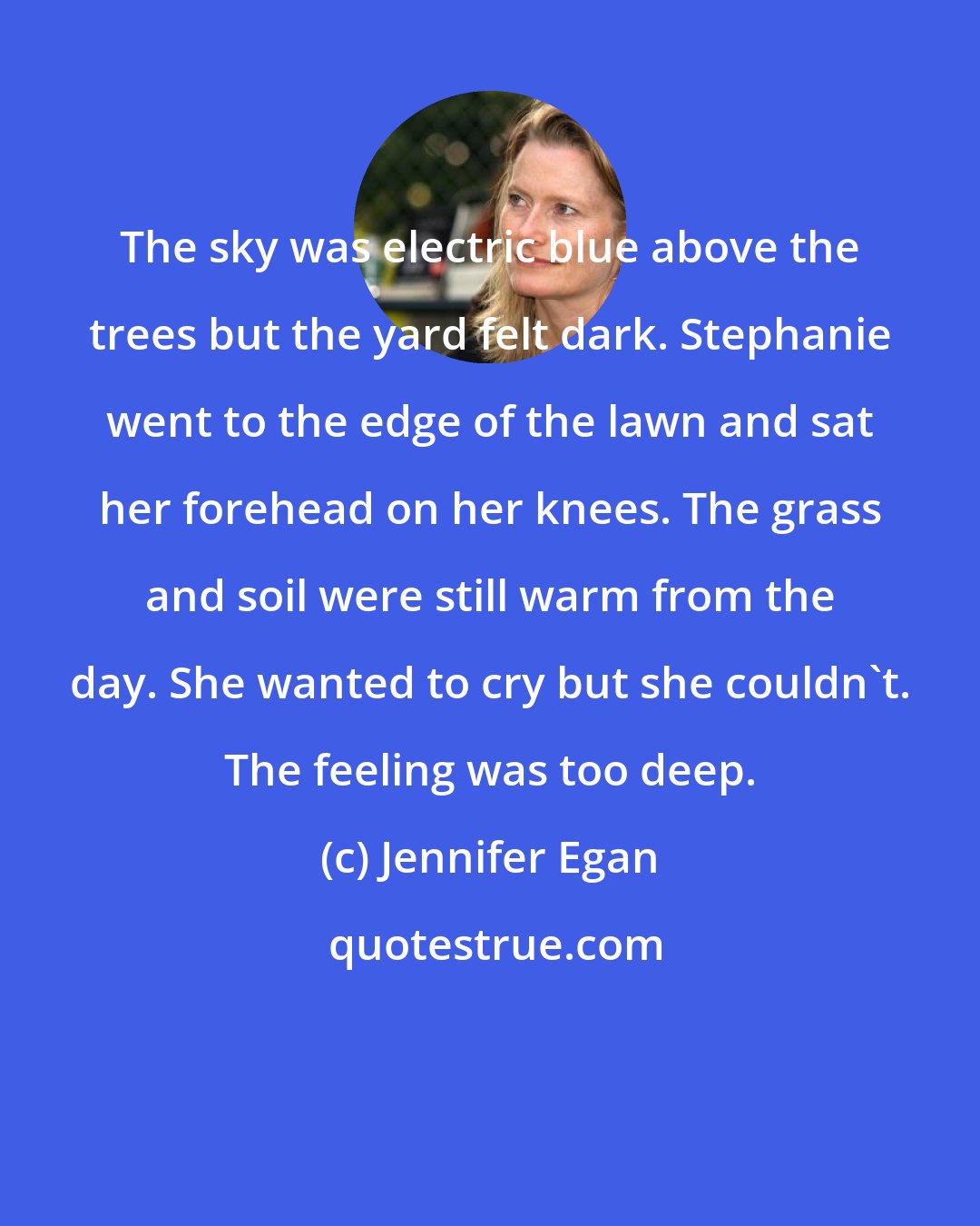 Jennifer Egan: The sky was electric blue above the trees but the yard felt dark. Stephanie went to the edge of the lawn and sat her forehead on her knees. The grass and soil were still warm from the day. She wanted to cry but she couldn't. The feeling was too deep.