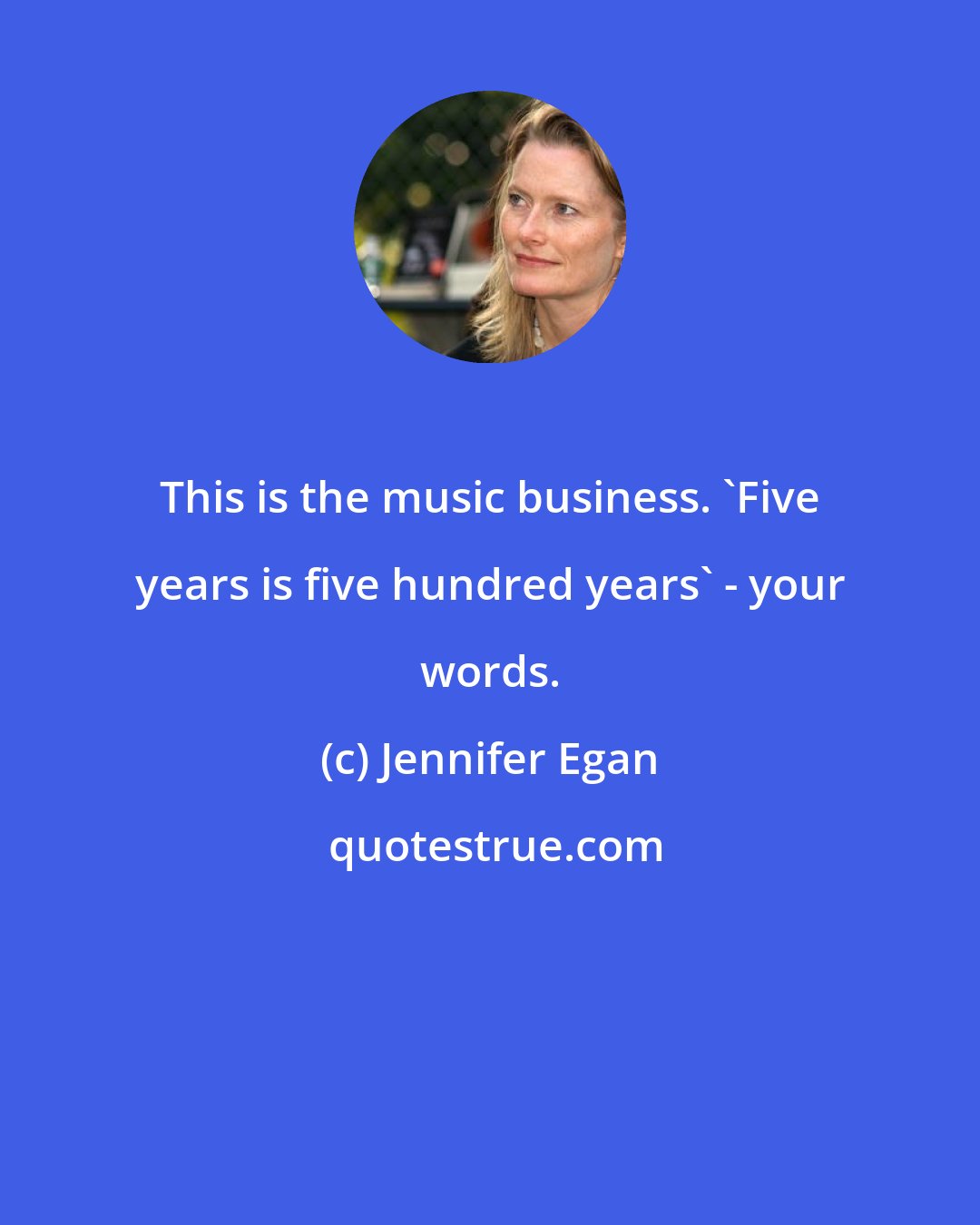 Jennifer Egan: This is the music business. 'Five years is five hundred years' - your words.