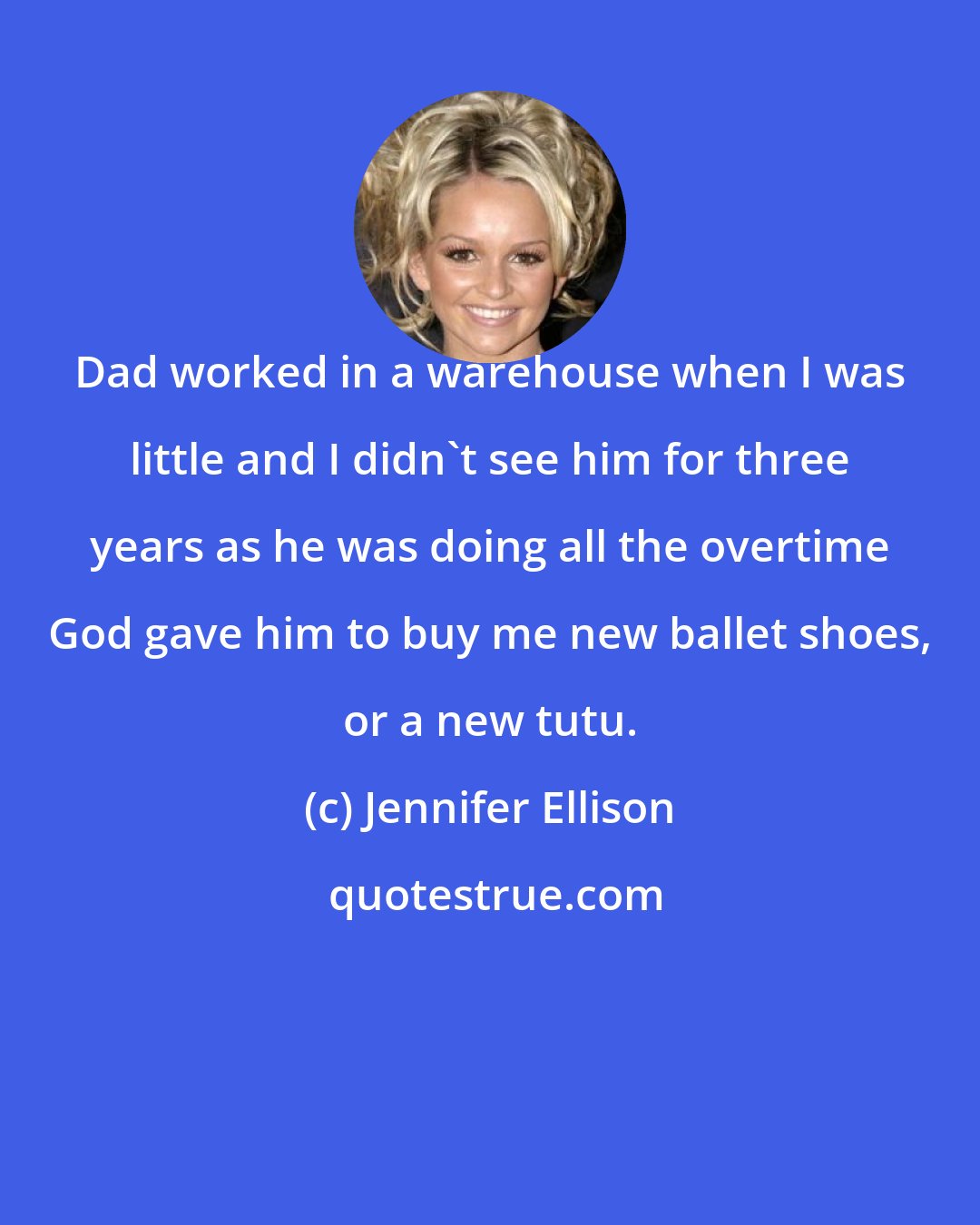 Jennifer Ellison: Dad worked in a warehouse when I was little and I didn't see him for three years as he was doing all the overtime God gave him to buy me new ballet shoes, or a new tutu.