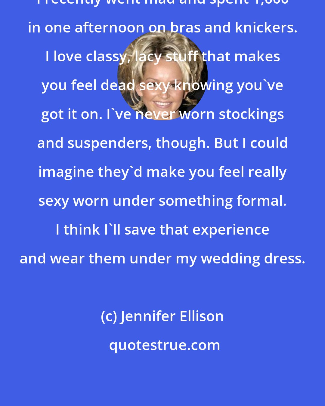 Jennifer Ellison: I recently went mad and spent 1,000 in one afternoon on bras and knickers. I love classy, lacy stuff that makes you feel dead sexy knowing you've got it on. I've never worn stockings and suspenders, though. But I could imagine they'd make you feel really sexy worn under something formal. I think I'll save that experience and wear them under my wedding dress.