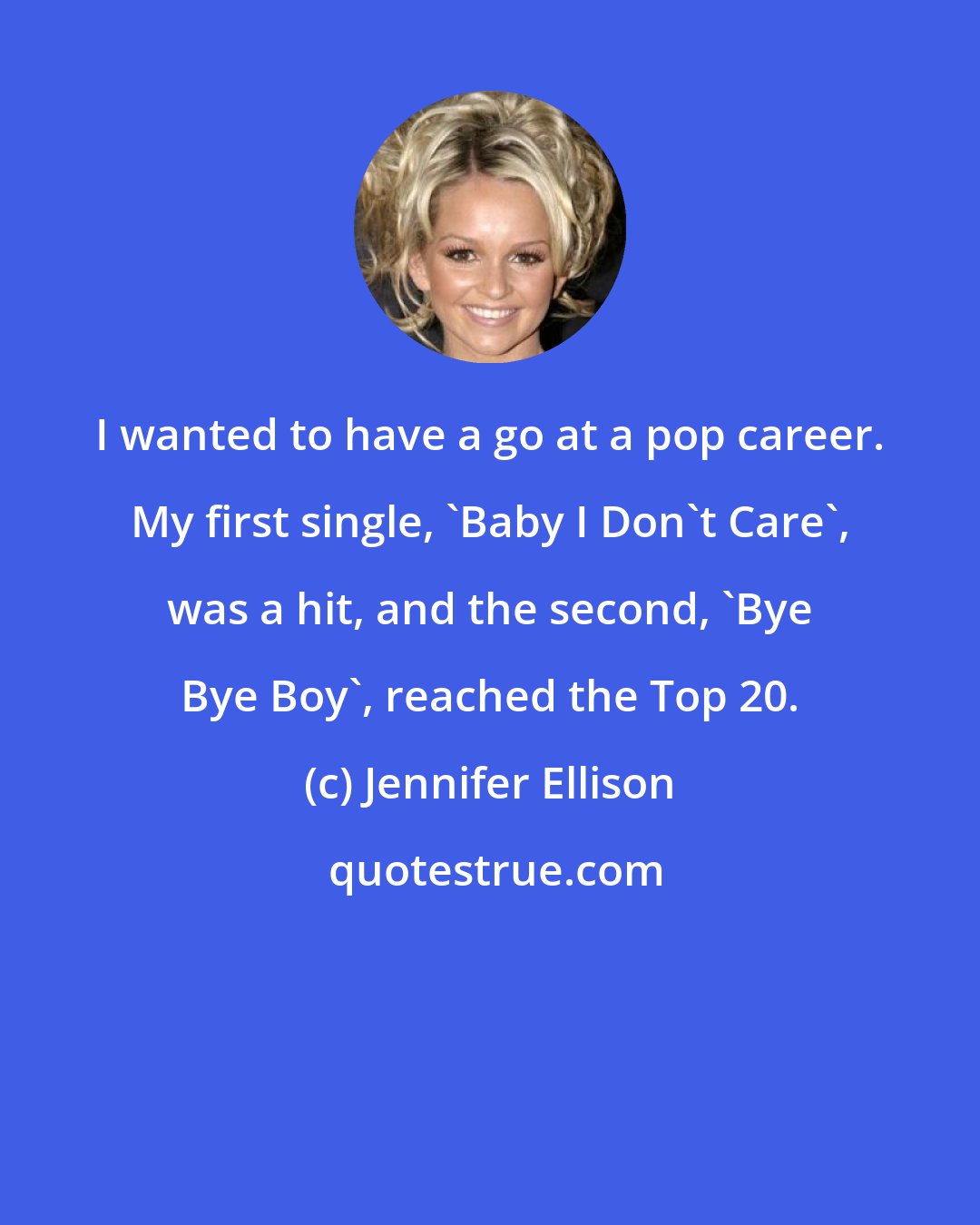 Jennifer Ellison: I wanted to have a go at a pop career. My first single, 'Baby I Don't Care', was a hit, and the second, 'Bye Bye Boy', reached the Top 20.